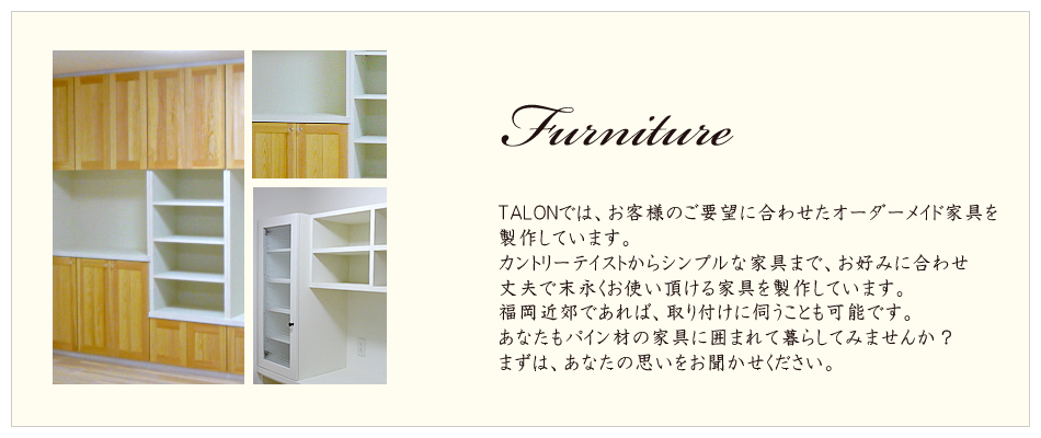 Furniture
TALONでは、お客様のご要望に合わせたオーダーメイド家具を製作しています。
カントリーテイストからシンプルな家具まで、お好みに合わせ
丈夫で末永くお使い頂ける家具を製作しています。
福岡近郊であれば、取り付けに伺うことも可能です。
あなたもパイン材の家具に囲まれて暮らしてみませんか？
まずは、あなたの思いをお聞かせください。