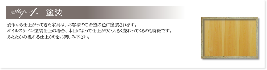 4.塗装
製作から仕上がってきた家具は、お客様のご希望の色に塗装されます。
オイルステイン塗装仕上の場合、木目によって仕上がりが大きく変わってくるのも特徴です。
あたたかみ溢れる仕上がりをお楽しみ下さい。