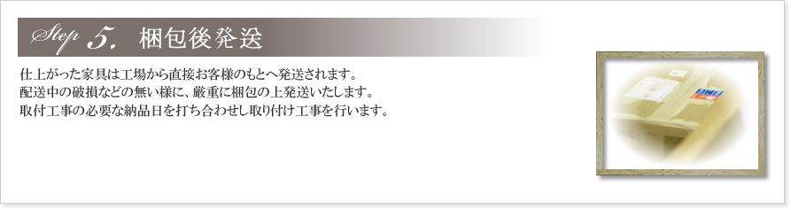 5.梱包後発送
製作から仕上がってきた家具は、お客様のご希望の色に塗装されます。
オイルステイン塗装仕上の場合、木目によって仕上がりが大きく変わってくるのも特徴です。
あたたかみ溢れる仕上がりをお楽しみ下さい。